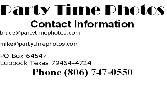 Party Time Photos
Contact Information 
bruce@partytimephotos.com 

mike@partytimephotos.com

PO Box 64547 
Lubbock Texas 79464-4724 
Phone (806) 747-0550


